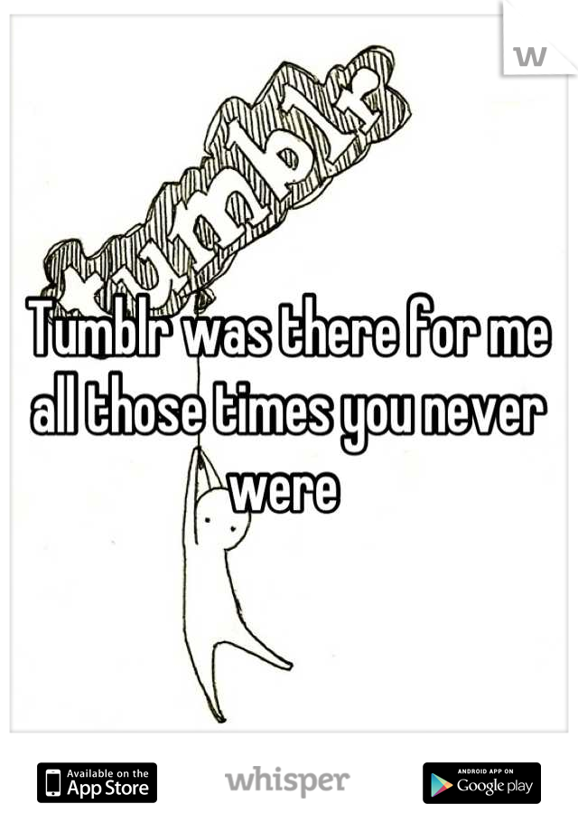 Tumblr was there for me all those times you never were 