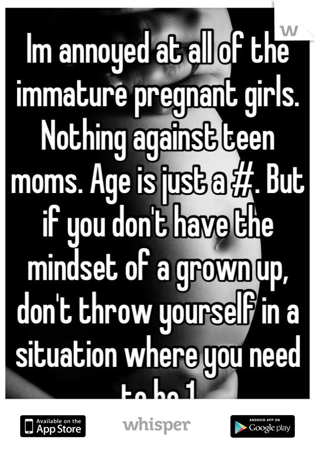 Im annoyed at all of the immature pregnant girls. Nothing against teen moms. Age is just a #. But if you don't have the mindset of a grown up, don't throw yourself in a situation where you need to be 1