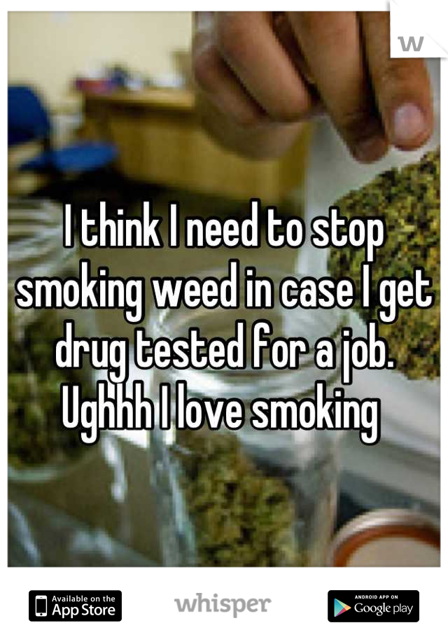 I think I need to stop smoking weed in case I get drug tested for a job. Ughhh I love smoking 