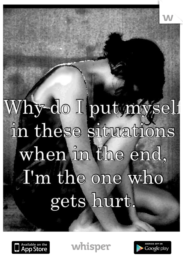 Why do I put myself in these situations when in the end, I'm the one who gets hurt.
