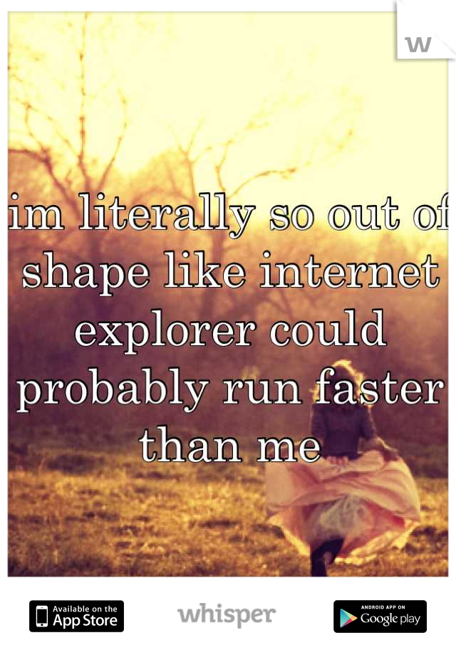 im literally so out of shape like internet explorer could probably run faster than me