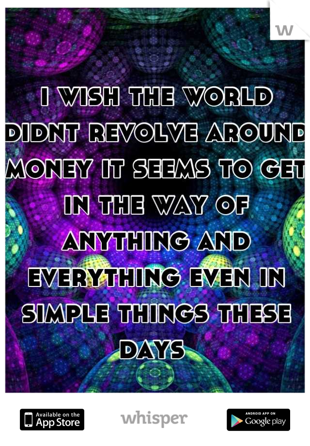 i wish the world didnt revolve around money it seems to get in the way of anything and everything even in simple things these days 