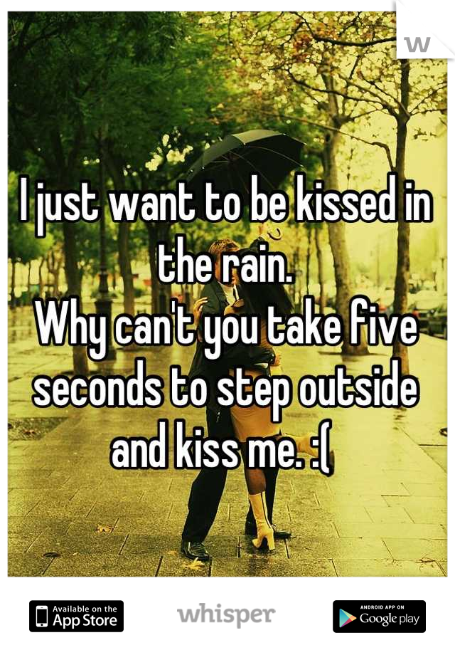 I just want to be kissed in the rain. 
Why can't you take five seconds to step outside and kiss me. :( 