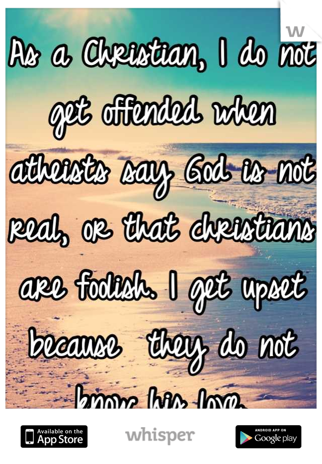 As a Christian, I do not get offended when atheists say God is not real, or that christians are foolish. I get upset because  they do not know his love.