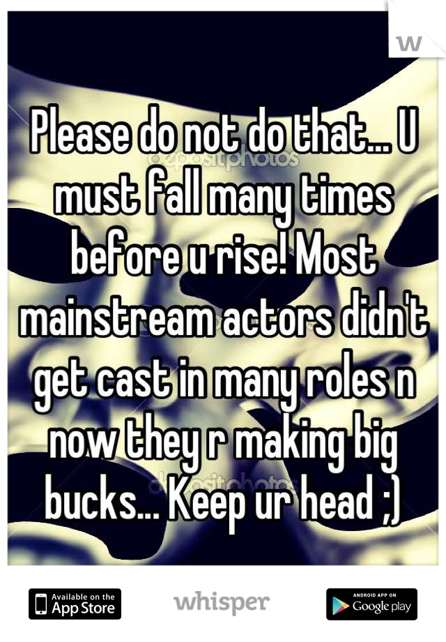 Please do not do that... U must fall many times before u rise! Most mainstream actors didn't get cast in many roles n now they r making big bucks... Keep ur head ;)