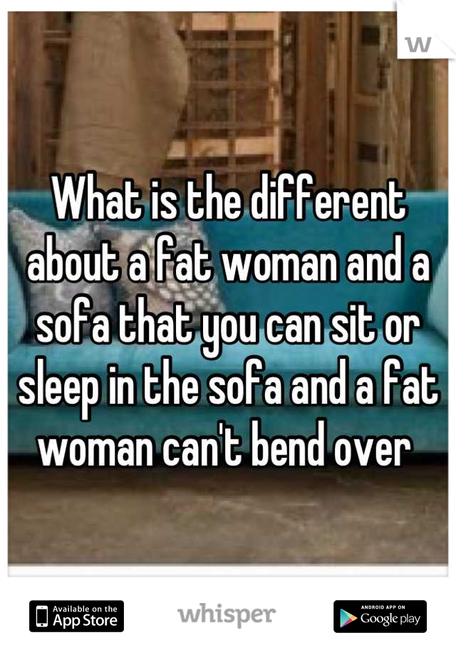 What is the different about a fat woman and a sofa that you can sit or sleep in the sofa and a fat woman can't bend over 