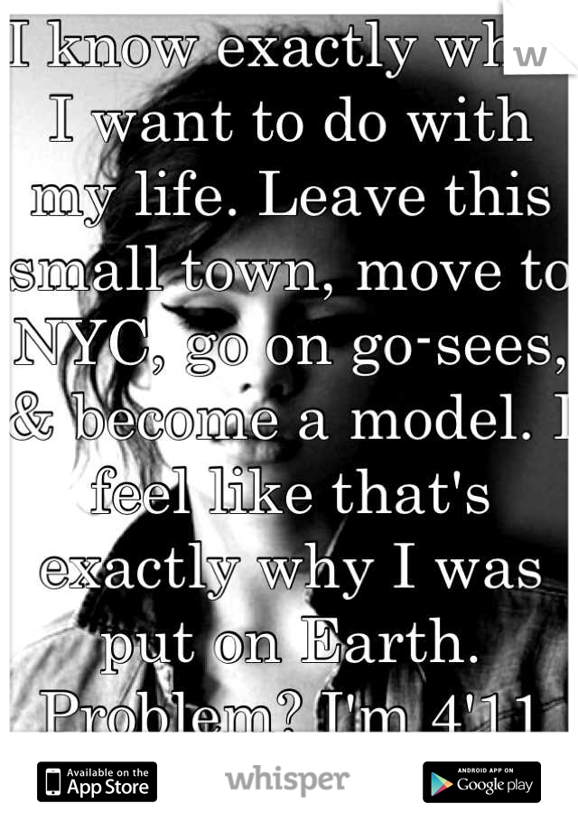 I know exactly what I want to do with my life. Leave this small town, move to NYC, go on go-sees, & become a model. I feel like that's exactly why I was put on Earth. Problem? I'm 4'11 and 115 pounds. 
