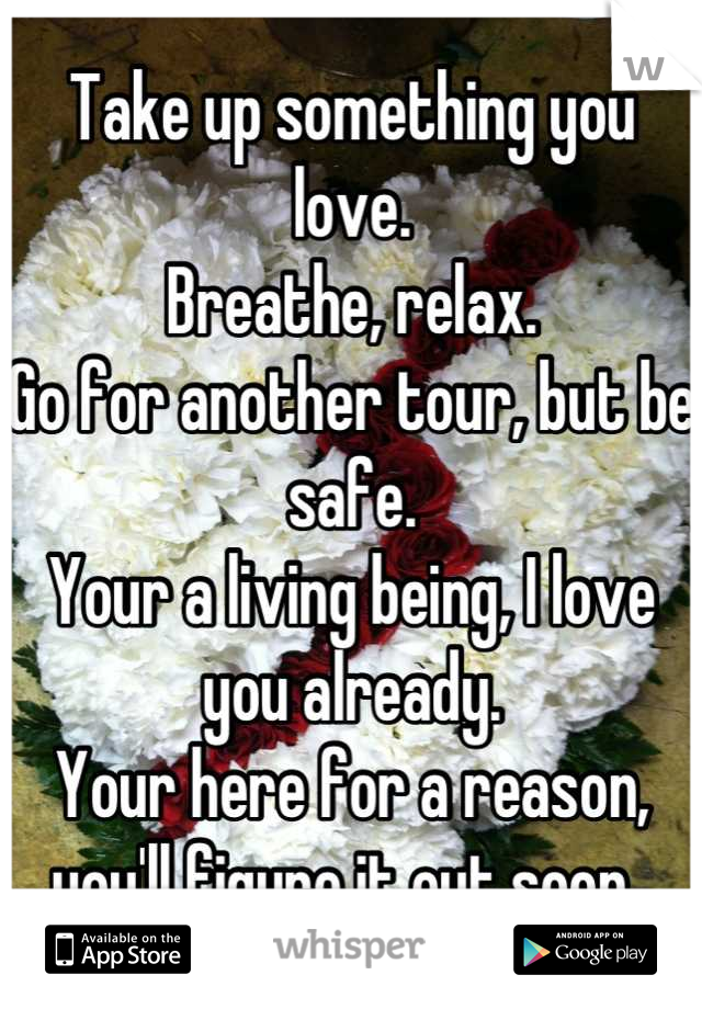 Take up something you love. 
Breathe, relax. 
Go for another tour, but be safe. 
Your a living being, I love you already. 
Your here for a reason, you'll figure it out soon. 