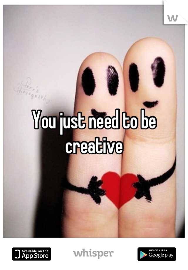 You just need to be creative