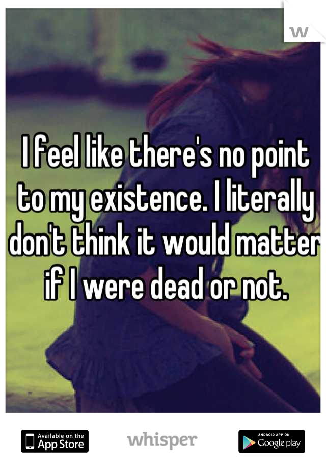 I feel like there's no point to my existence. I literally don't think it would matter if I were dead or not.