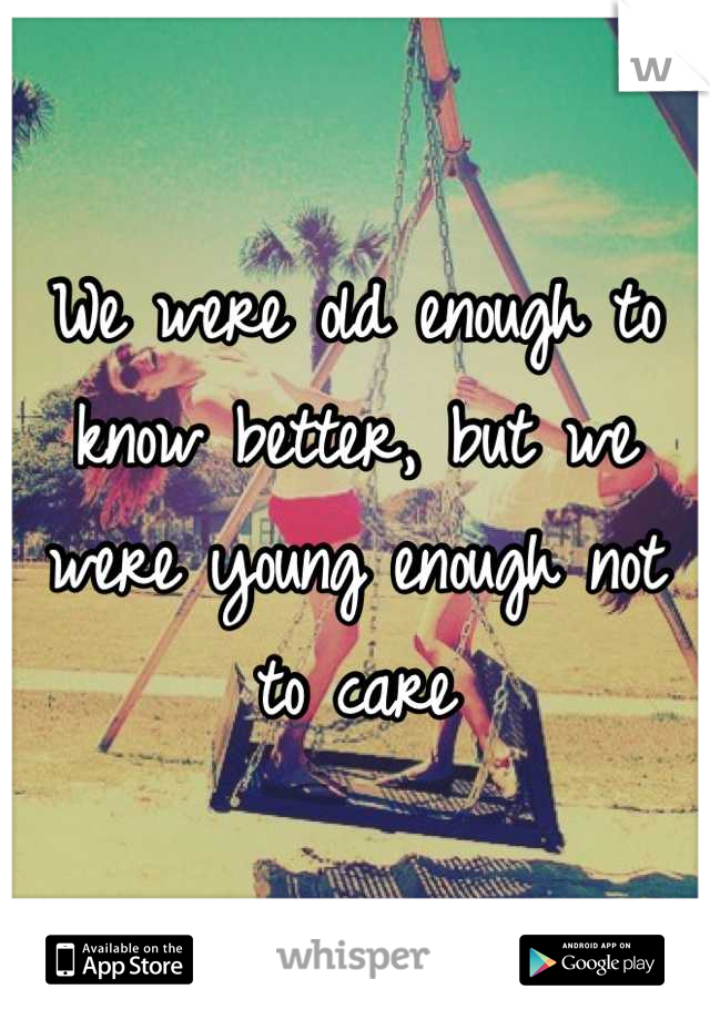 We were old enough to know better, but we were young enough not to care