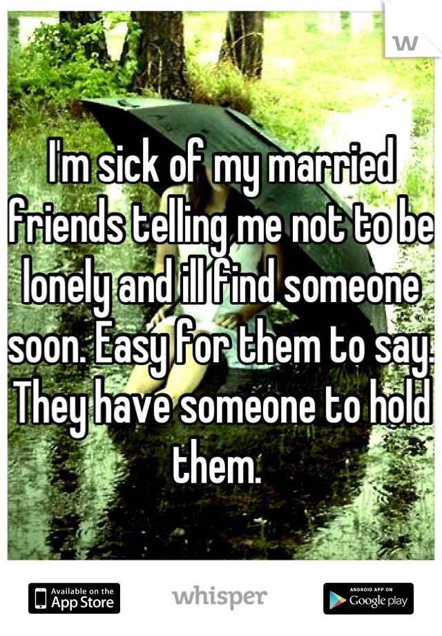 I'm sick of my married friends telling me not to be lonely and ill find someone soon. Easy for them to say. They have someone to hold them. 