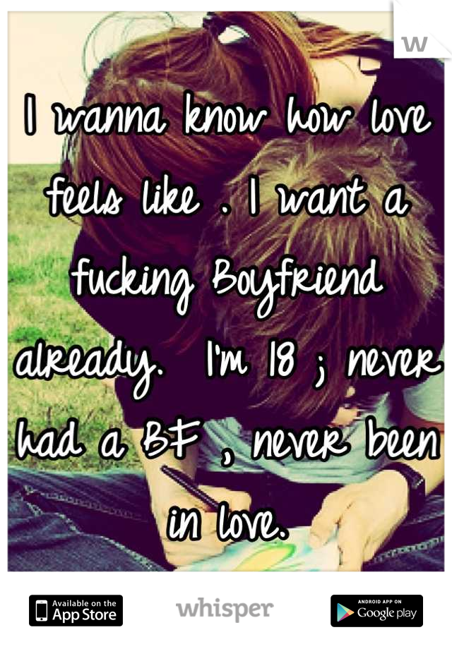 I wanna know how love feels like . I want a fucking Boyfriend already.  I'm 18 ; never had a BF , never been in love.