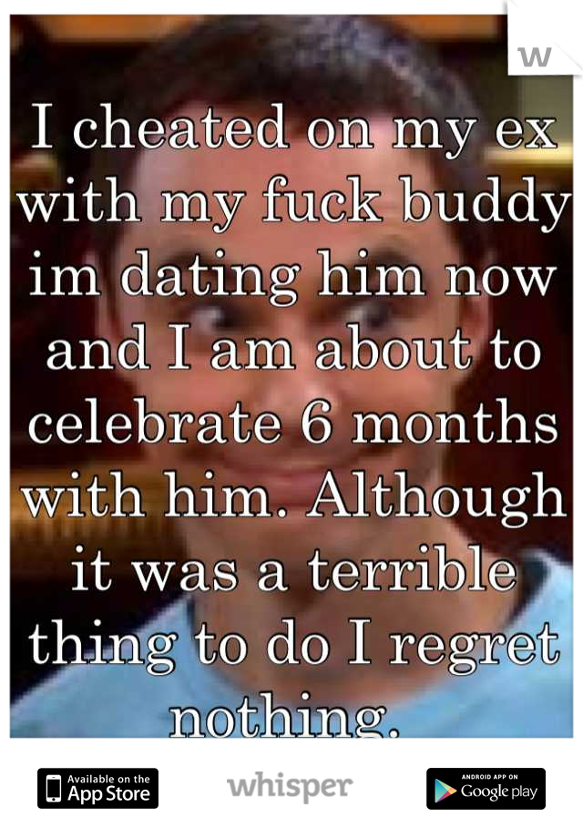 I cheated on my ex with my fuck buddy im dating him now and I am about to celebrate 6 months with him. Although it was a terrible thing to do I regret nothing. 