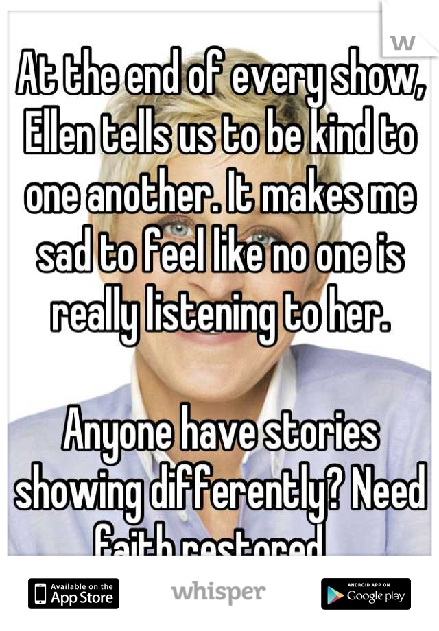At the end of every show, Ellen tells us to be kind to one another. It makes me sad to feel like no one is really listening to her.

Anyone have stories showing differently? Need faith restored...