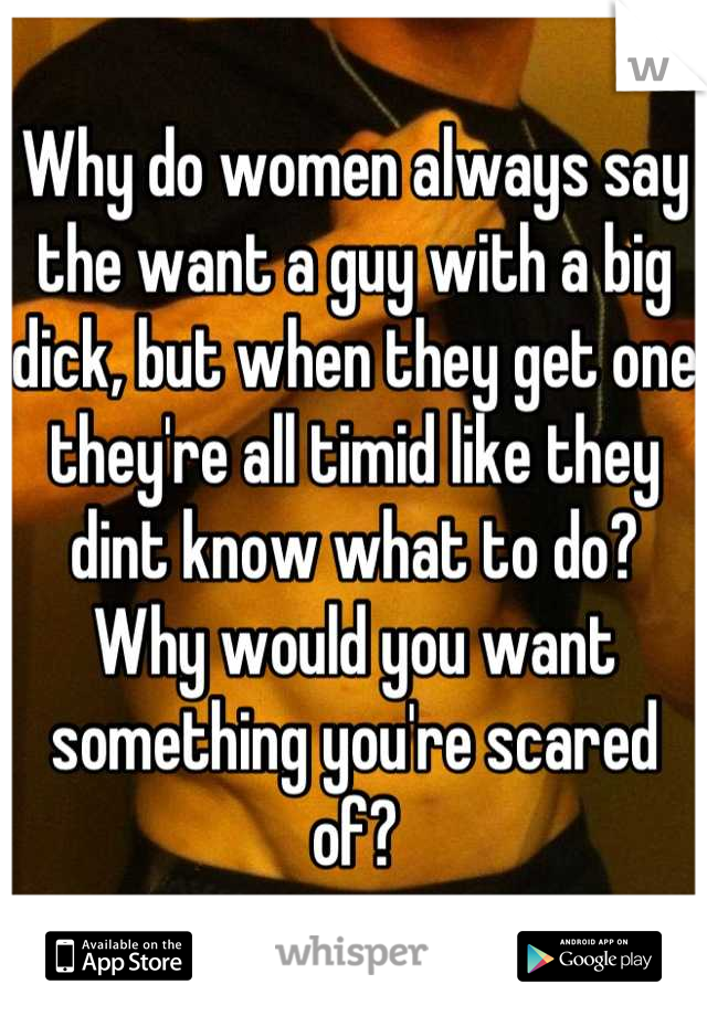 Why do women always say the want a guy with a big dick, but when they get one they're all timid like they dint know what to do?  Why would you want something you're scared of?