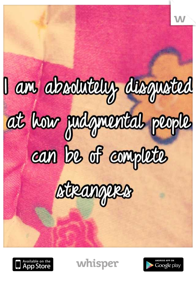 I am absolutely disgusted at how judgmental people can be of complete strangers 