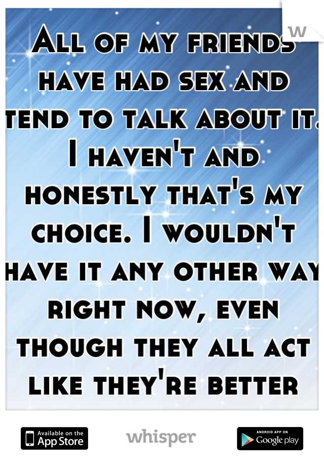 All of my friends have had sex and tend to talk about it. I haven't and honestly that's my choice. I wouldn't have it any other way right now, even though they all act like they're better than me. 