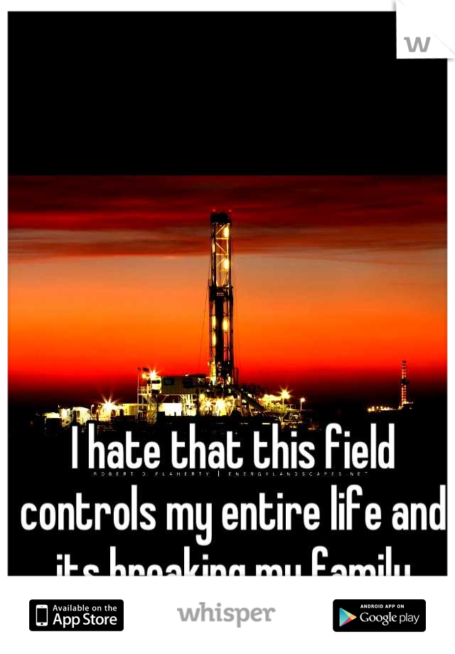I hate that this field controls my entire life and its breaking my family apart!