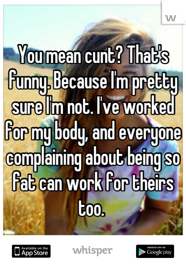 You mean cunt? That's funny. Because I'm pretty sure I'm not. I've worked for my body, and everyone complaining about being so fat can work for theirs too. 