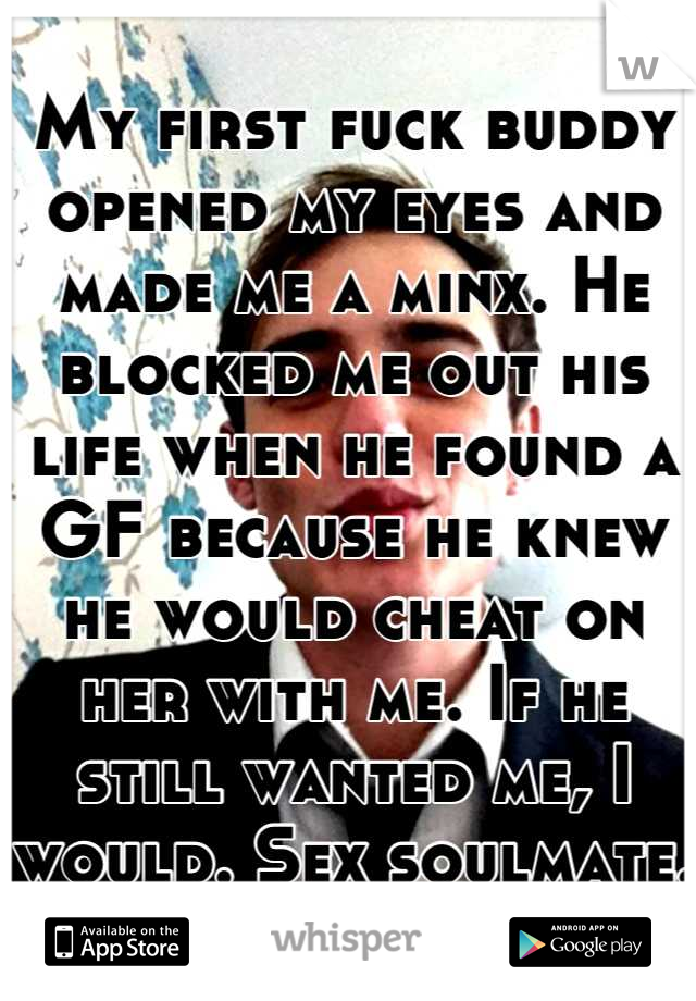 My first fuck buddy opened my eyes and made me a minx. He blocked me out his life when he found a GF because he knew he would cheat on her with me. If he still wanted me, I would. Sex soulmate.