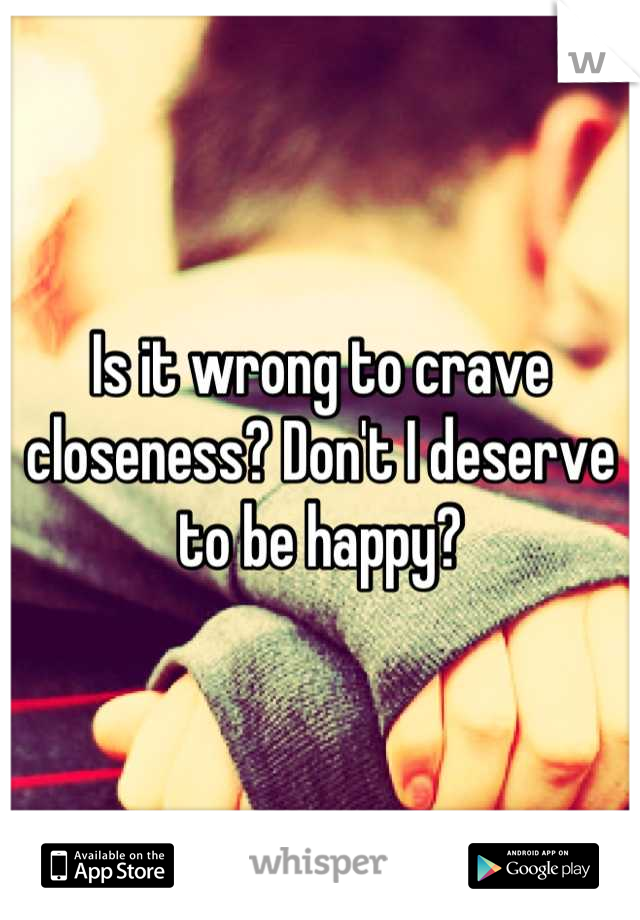 Is it wrong to crave closeness? Don't I deserve to be happy?