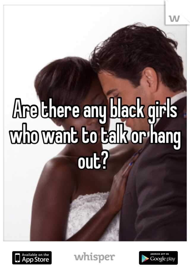Are there any black girls who want to talk or hang out? 