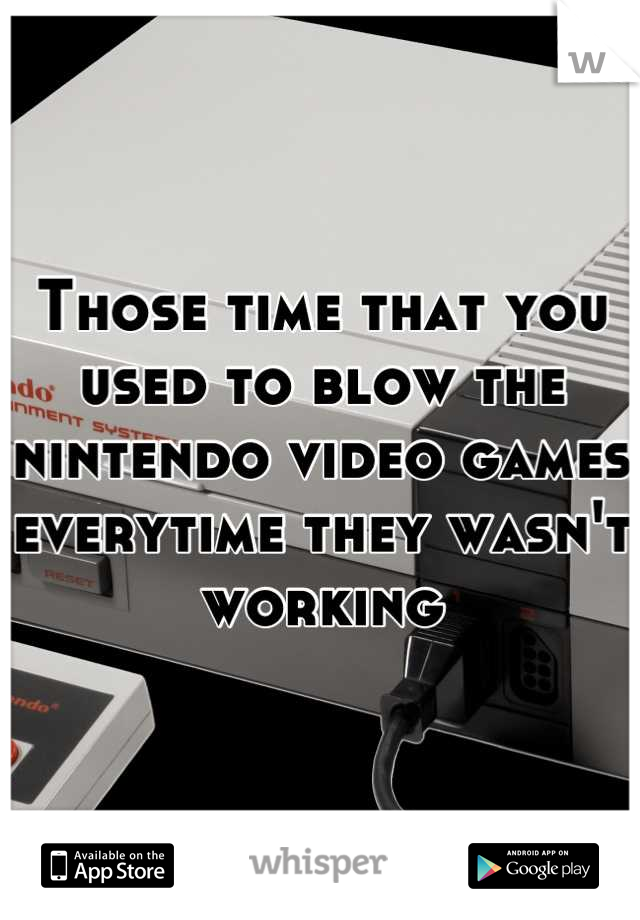 Those time that you used to blow the nintendo video games everytime they wasn't working