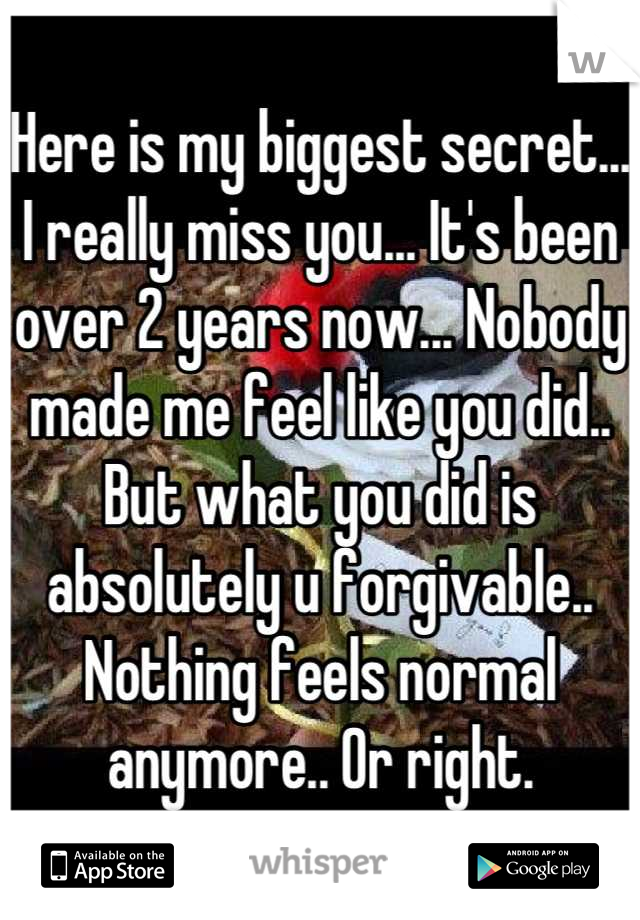 Here is my biggest secret... I really miss you... It's been over 2 years now... Nobody made me feel like you did.. But what you did is absolutely u forgivable.. Nothing feels normal anymore.. Or right.