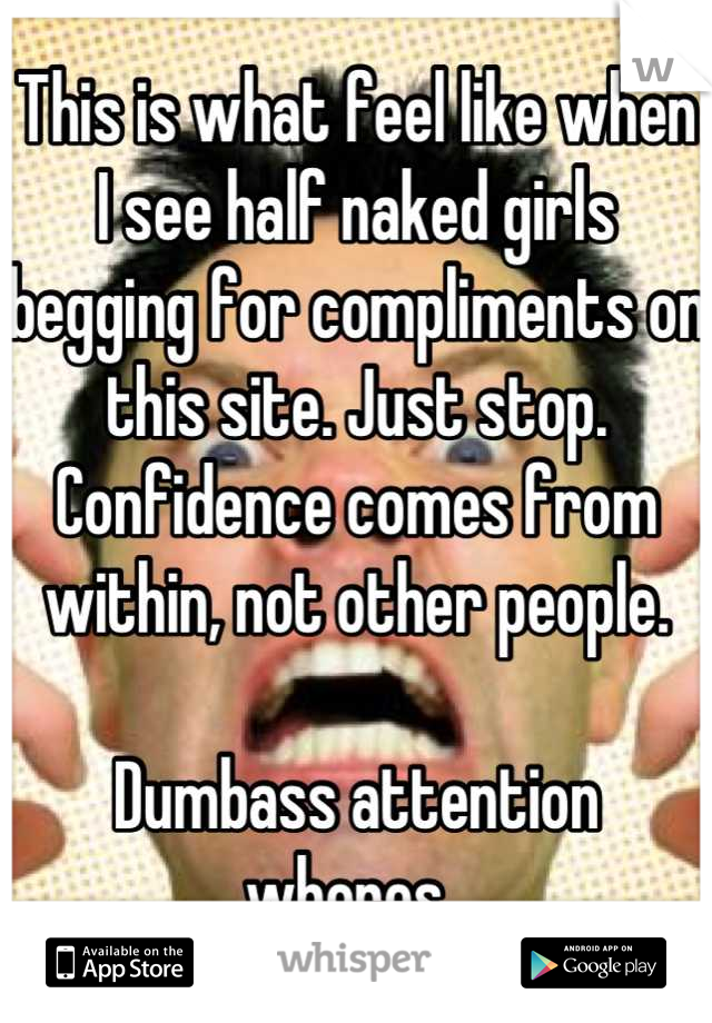 This is what feel like when I see half naked girls begging for compliments on this site. Just stop. Confidence comes from within, not other people. 

Dumbass attention whores. 