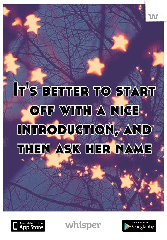 It's better to start off with a nice introduction, and then ask her name