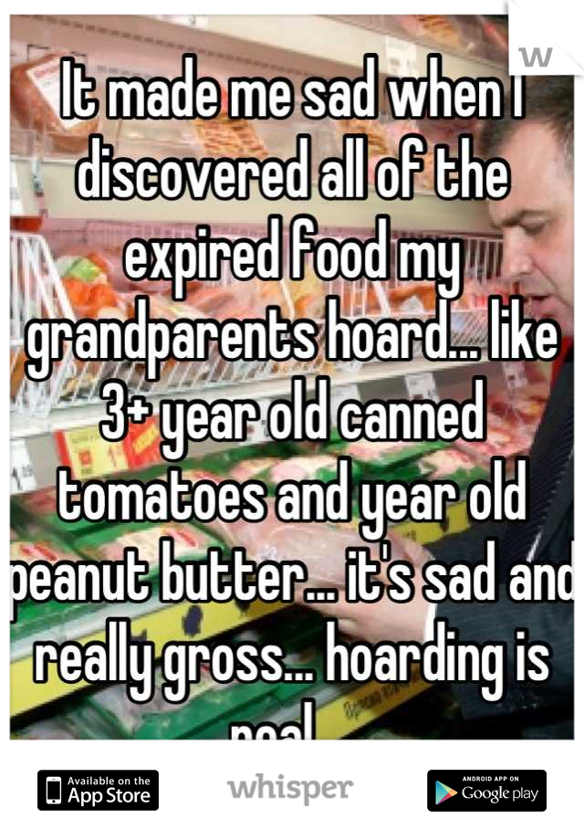 It made me sad when I discovered all of the expired food my grandparents hoard... like 3+ year old canned tomatoes and year old peanut butter... it's sad and really gross... hoarding is real... 
