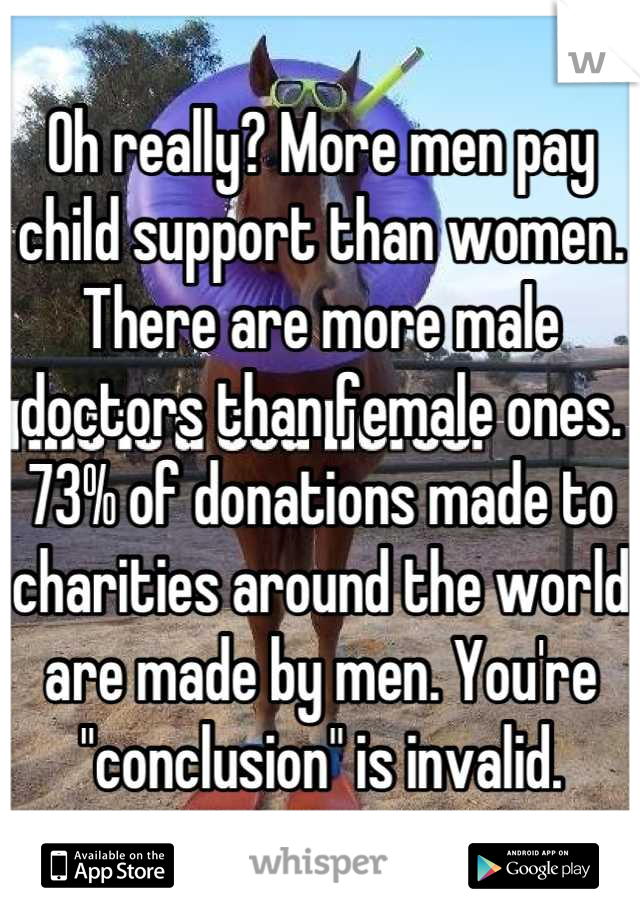 Oh really? More men pay child support than women. There are more male doctors than female ones. 73% of donations made to charities around the world are made by men. You're "conclusion" is invalid.