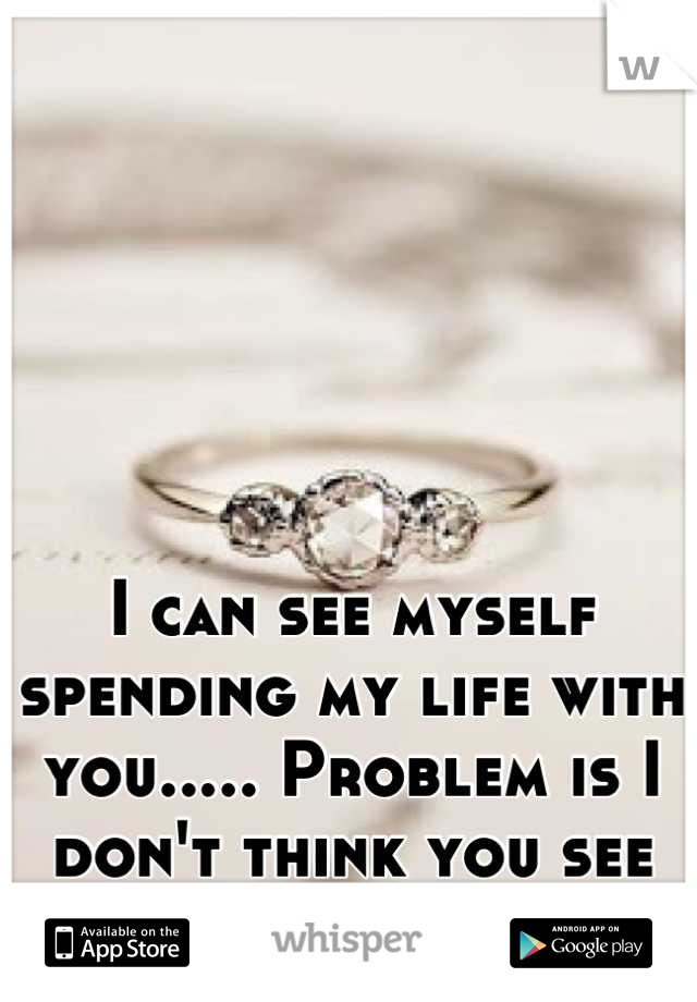 I can see myself spending my life with you..... Problem is I don't think you see the same :(