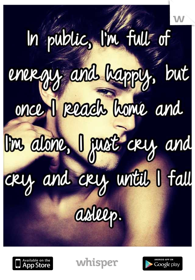 In public, I'm full of energy and happy, but once I reach home and I'm alone, I just cry and cry and cry until I fall asleep.