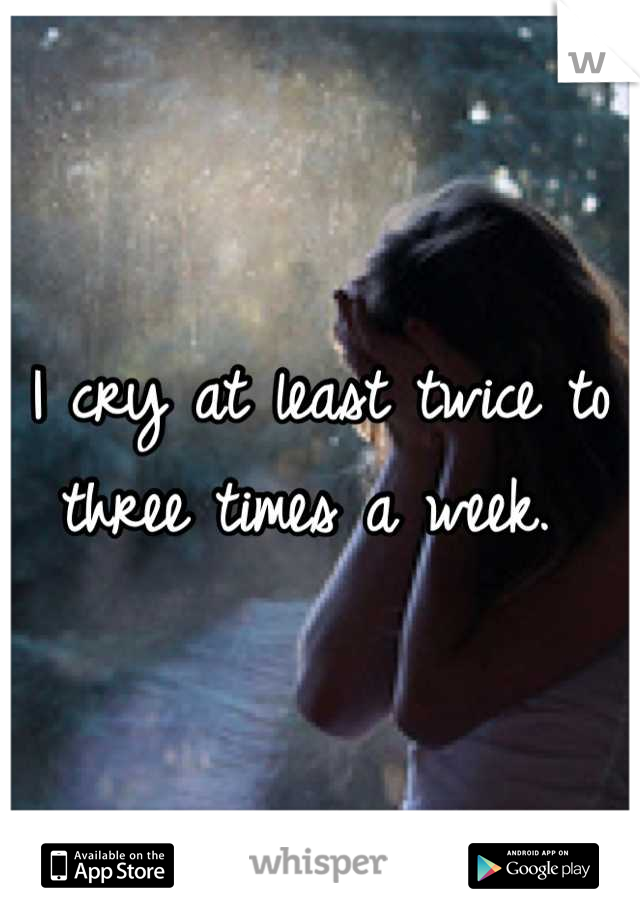I cry at least twice to three times a week. 
