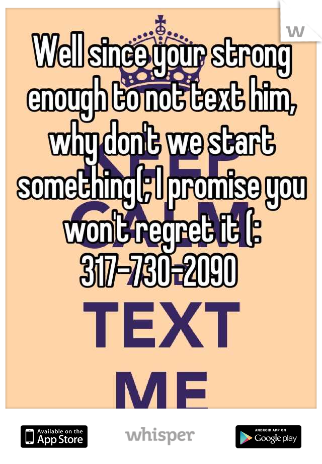 Well since your strong enough to not text him, why don't we start something(; I promise you won't regret it (:
317-730-2090 