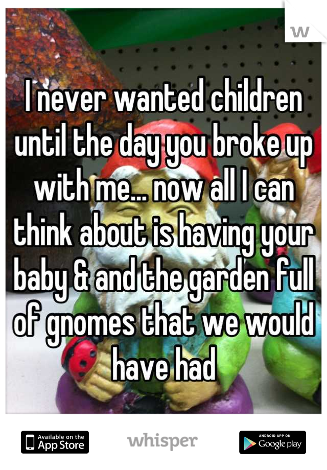 I never wanted children until the day you broke up with me... now all I can think about is having your baby & and the garden full of gnomes that we would have had