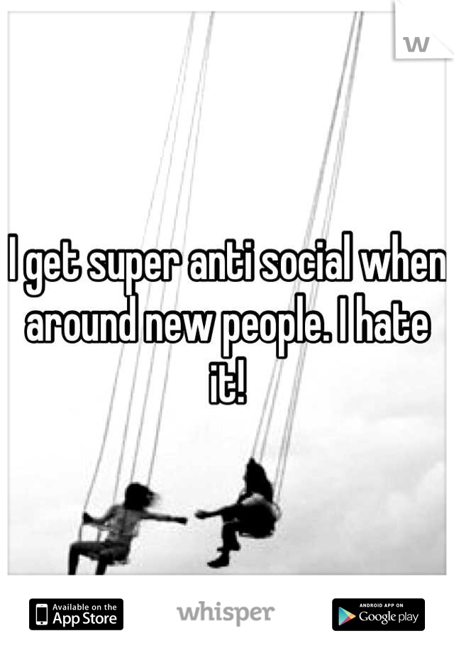 I get super anti social when around new people. I hate it!