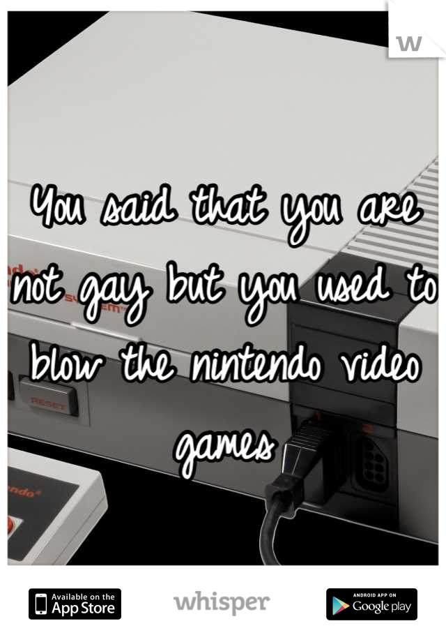 You said that you are not gay but you used to blow the nintendo video games