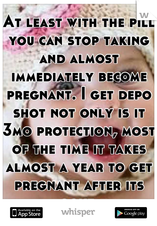 At least with the pill you can stop taking and almost immediately become pregnant. I get depo shot not only is it 3mo protection, most of the time it takes almost a year to get pregnant after its gone 