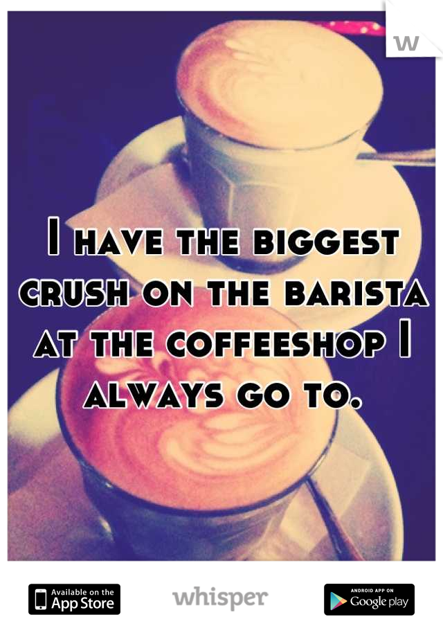 I have the biggest crush on the barista at the coffeeshop I always go to.