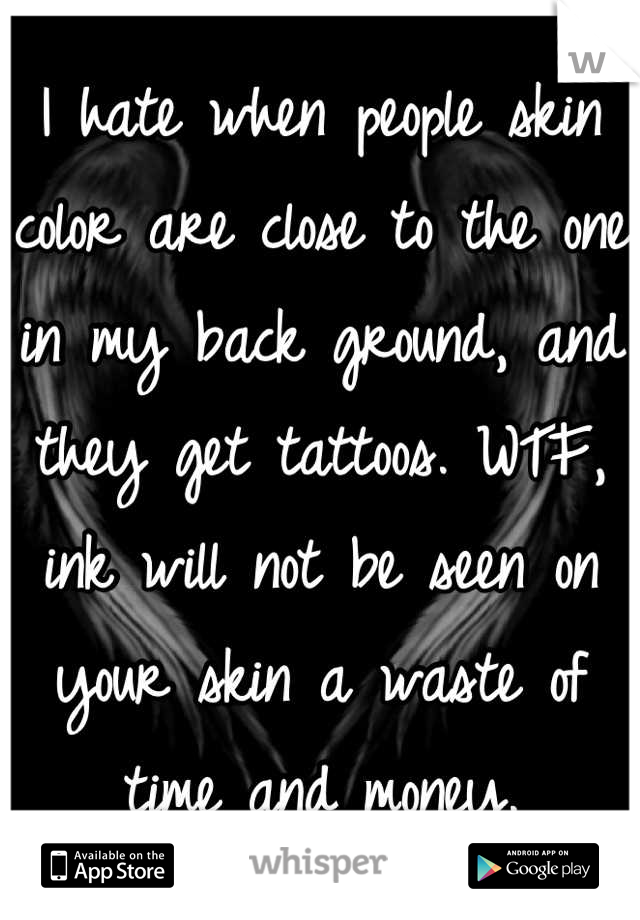 I hate when people skin color are close to the one in my back ground, and they get tattoos. WTF, ink will not be seen on your skin a waste of time and money.