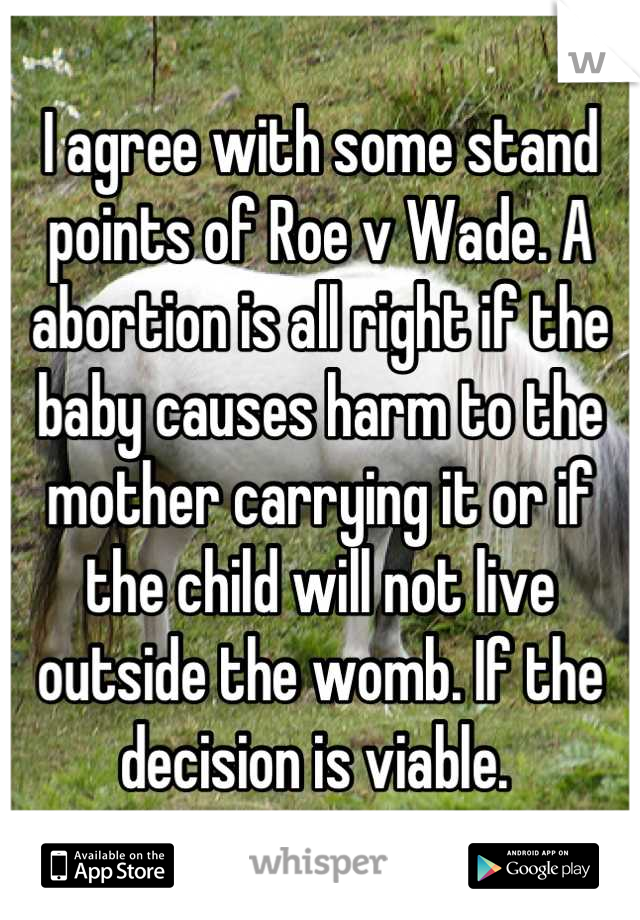 I agree with some stand points of Roe v Wade. A abortion is all right if the baby causes harm to the mother carrying it or if the child will not live outside the womb. If the decision is viable. 