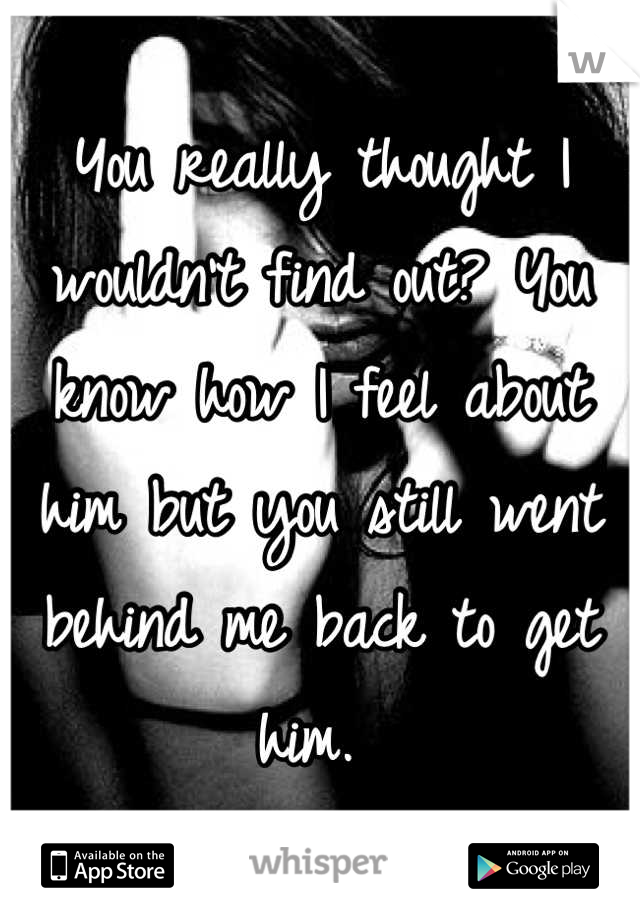You really thought I wouldn't find out? You know how I feel about him but you still went behind me back to get him. 