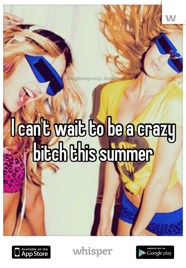 I can't wait to be a crazy bitch this summer