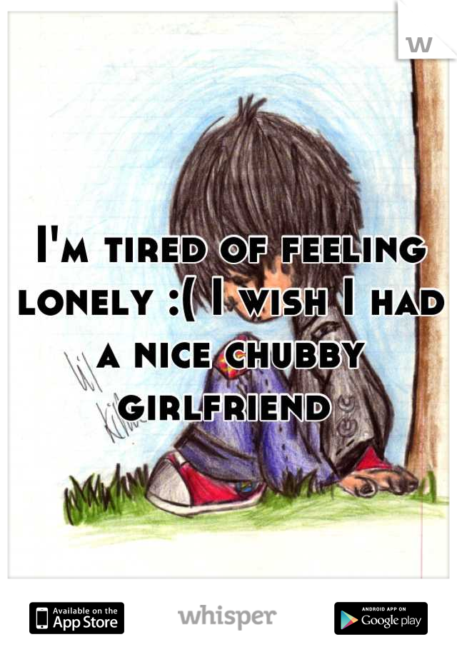 I'm tired of feeling lonely :( I wish I had a nice chubby girlfriend 