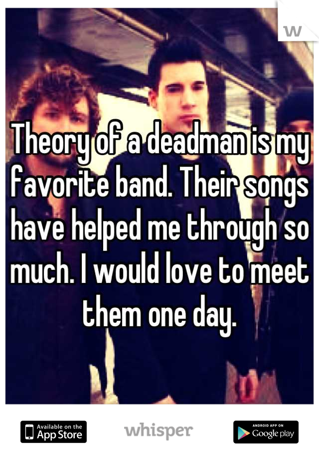 Theory of a deadman is my favorite band. Their songs have helped me through so much. I would love to meet them one day.
