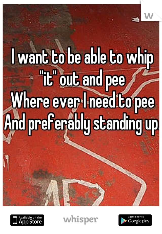 I want to be able to whip "it" out and pee
Where ever I need to pee
And preferably standing up. 