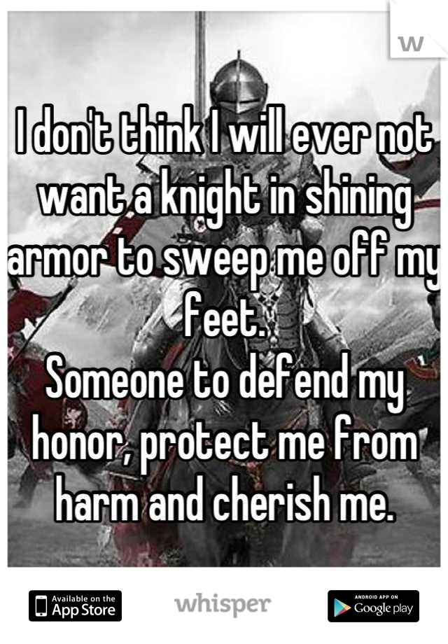 I don't think I will ever not want a knight in shining armor to sweep me off my feet. 
Someone to defend my honor, protect me from harm and cherish me.